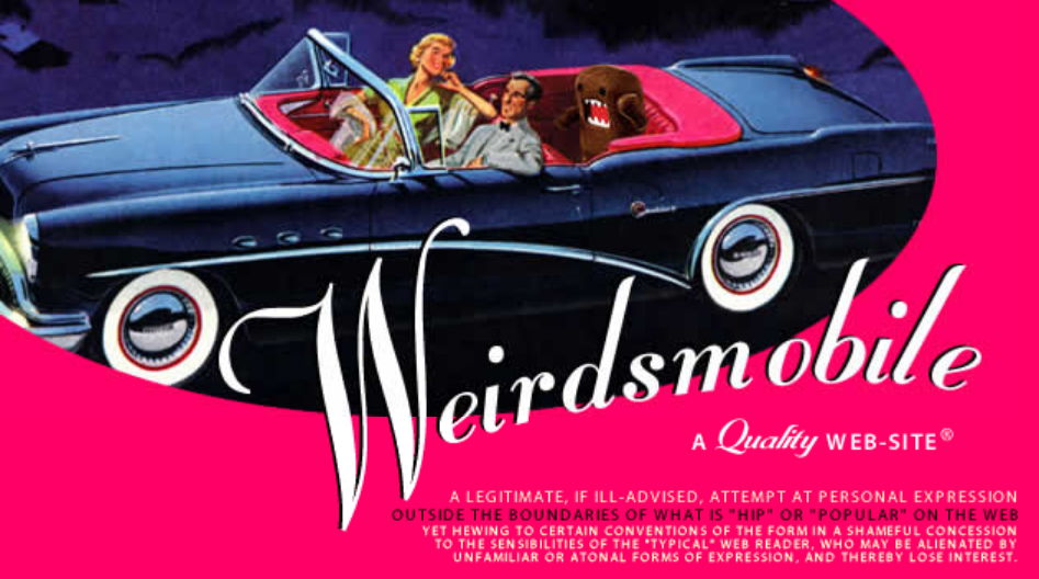 1950s-style convertible. Dark blue. Driven by 50s-style guy smiling with his elbow on the door sill. 50s-style gal smiling in the passenger seat looking at man. Her elbow is on the headrest.. Angry brown plushie with sharp teeth in the back seat. Plushie looks like Gumby without the angled head. Plushie is raising its fist in anger or excitement. Light blue and dark blue shadowed background. Text over image reads Weirdsmobile. A quality web-site. A legitimate if ill-advised attempt at personal expression outside the boundaries of what is hip or popular on the web yet hewing to certain conventions of the form in a shameful concession to the sensibilities of the typical web reader who may be alienated by unfamiliar or atonal forms of expression and thereby lose interest.